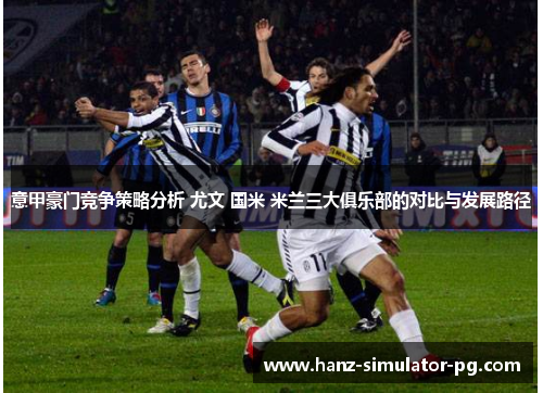 意甲豪门竞争策略分析 尤文 国米 米兰三大俱乐部的对比与发展路径 意甲豪门竞争策略分析 尤文 国米 米兰三大俱乐部的对比与发展路径