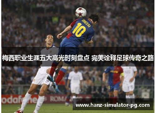 梅西职业生涯五大高光时刻盘点 完美诠释足球传奇之路