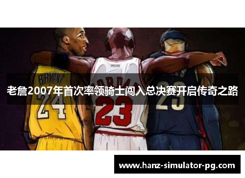 老詹2007年首次率领骑士闯入总决赛开启传奇之路