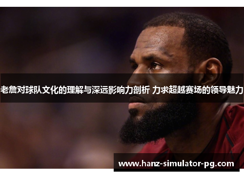 老詹对球队文化的理解与深远影响力剖析 力求超越赛场的领导魅力