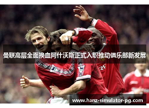 曼联高层全面换血阿什沃斯正式入职推动俱乐部新发展