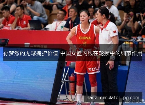 孙梦然的无球掩护价值 中国女篮内线在轮换中的细节作用